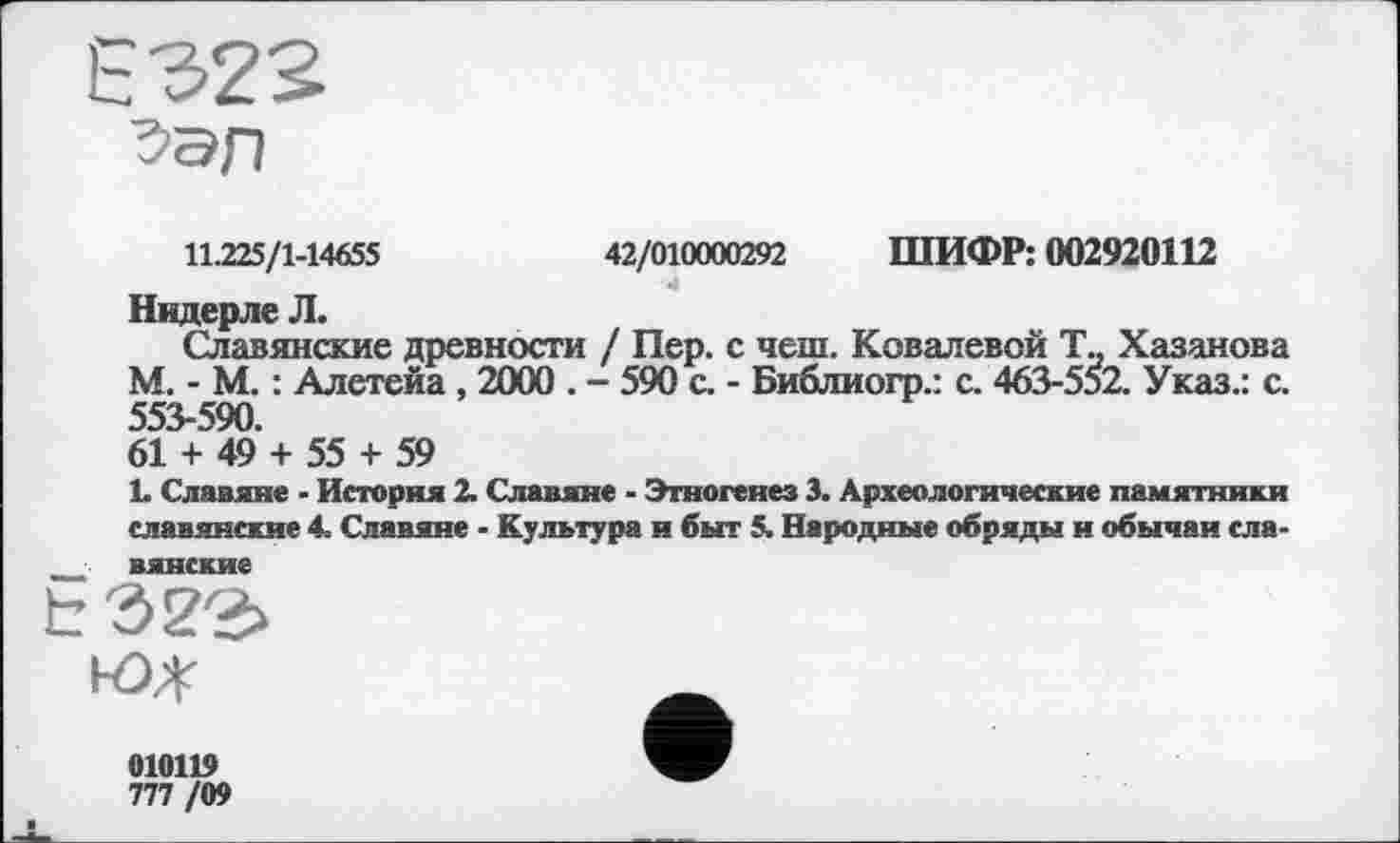 ﻿11.225/1-14655	42/010000292 ШИФР: 002920112
Видерле Л.
Славянские древности / Пер. с чеш. Ковалевой Та Хазанова М. - М. : Алетейа , 2000 . - 590 с. - Библиогр.: с. 463-552. Указ.: с. 553-590.
61 + 49 + 55 + 59
1. Славяне - История 2. Славяне - Этногенез 3. Археологические памятники славянские 4. Славяне - Культура и быт 5. Народные обряды и обычаи сла-■■ вянские
010119
777 /09